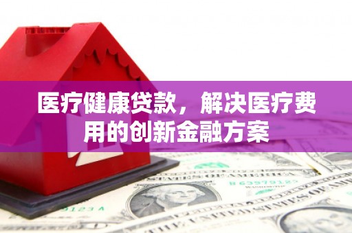 且末医疗健康贷款，解决医疗费用的创新金融方案